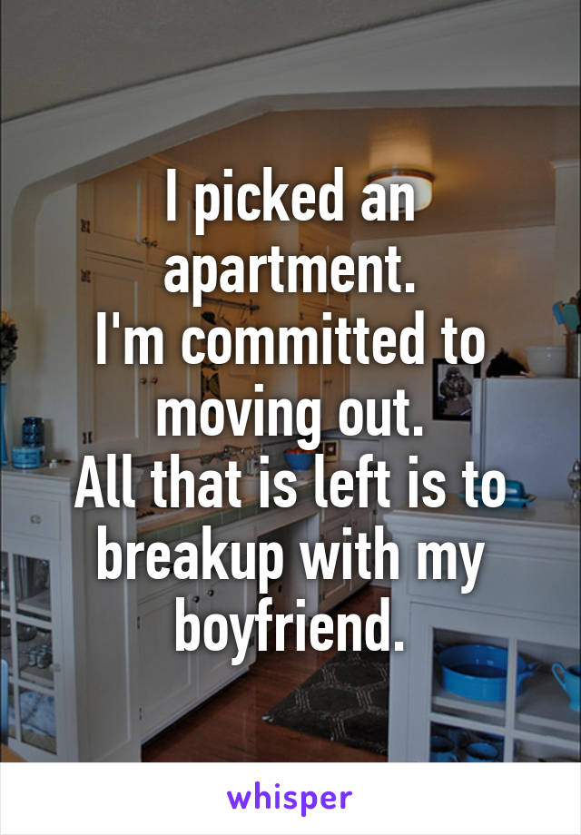 I picked an apartment.
I'm committed to moving out.
All that is left is to breakup with my boyfriend.