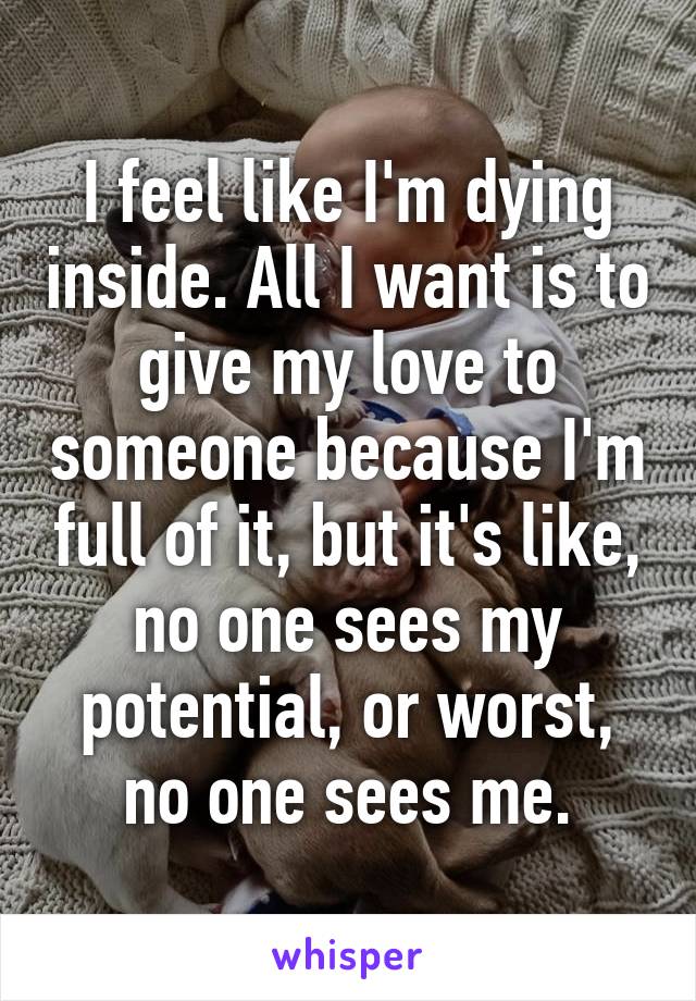 I feel like I'm dying inside. All I want is to give my love to someone because I'm full of it, but it's like, no one sees my potential, or worst, no one sees me.