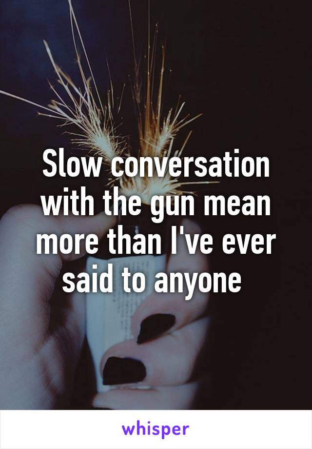 Slow conversation with the gun mean more than I've ever said to anyone 