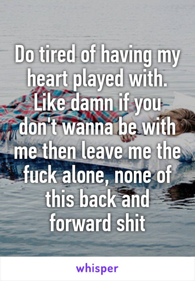 Do tired of having my heart played with. Like damn if you don't wanna be with me then leave me the fuck alone, none of this back and forward shit