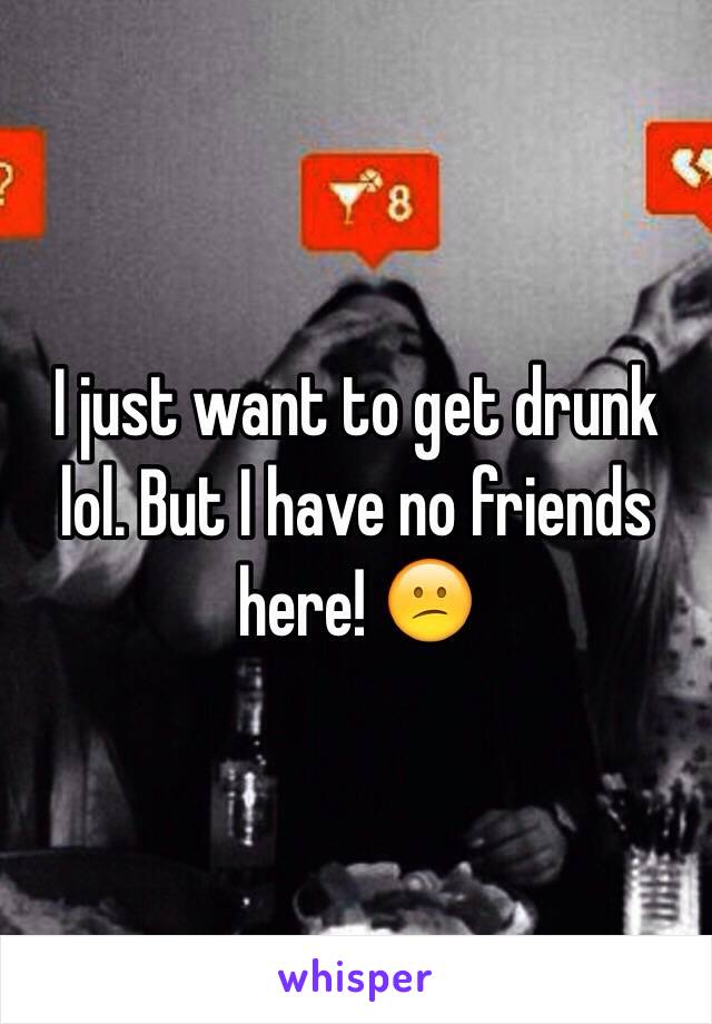 I just want to get drunk lol. But I have no friends here! 😕