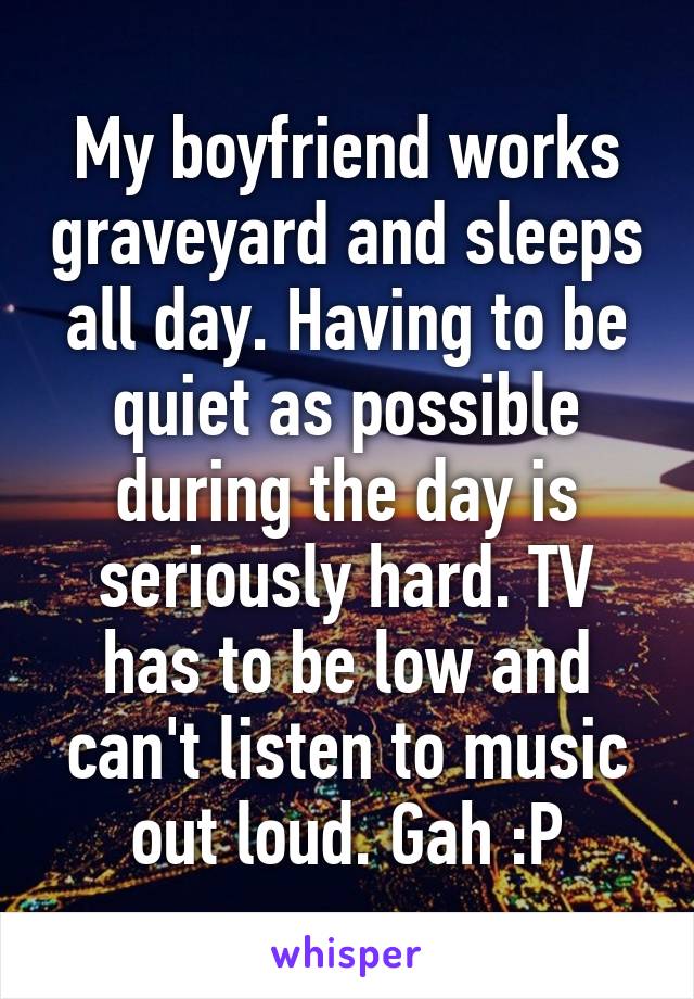 My boyfriend works graveyard and sleeps all day. Having to be quiet as possible during the day is seriously hard. TV has to be low and can't listen to music out loud. Gah :P