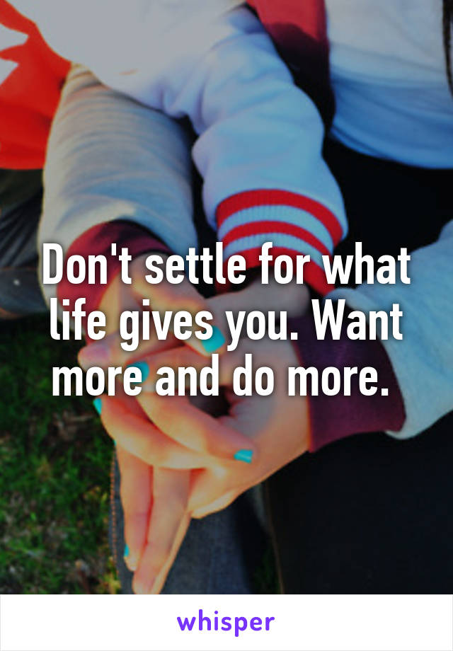 Don't settle for what life gives you. Want more and do more. 