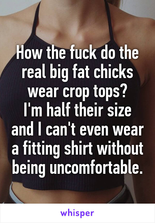 How the fuck do the real big fat chicks wear crop tops?
I'm half their size and I can't even wear a fitting shirt without being uncomfortable.