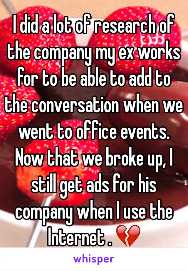 I did a lot of research of the company my ex works for to be able to add to the conversation when we went to office events. Now that we broke up, I still get ads for his company when I use the Internet . 💔