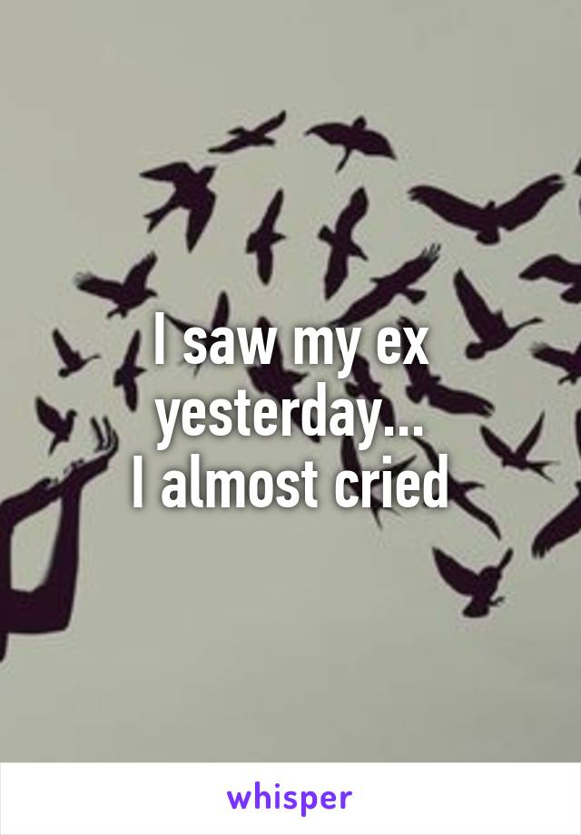 I saw my ex yesterday...
I almost cried