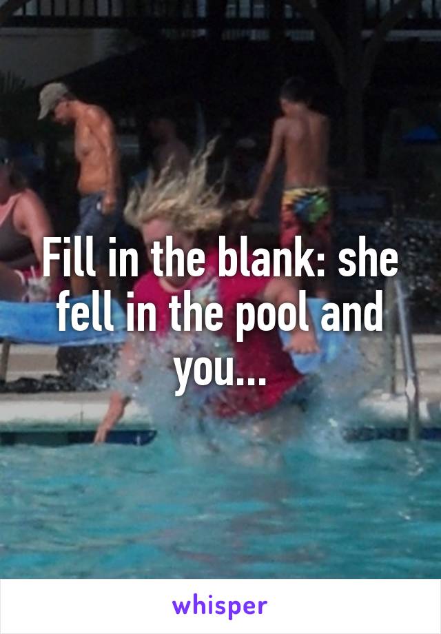 Fill in the blank: she fell in the pool and you...