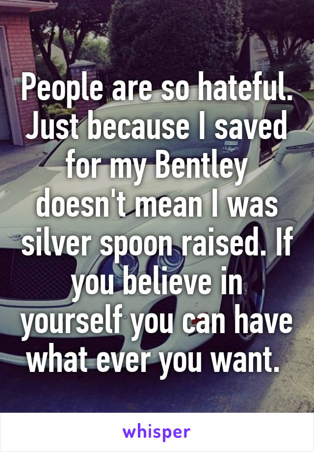 People are so hateful. Just because I saved for my Bentley doesn't mean I was silver spoon raised. If you believe in yourself you can have what ever you want. 