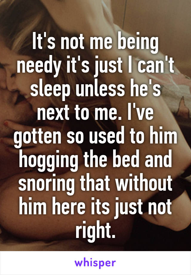It's not me being needy it's just I can't sleep unless he's next to me. I've gotten so used to him hogging the bed and snoring that without him here its just not right.
