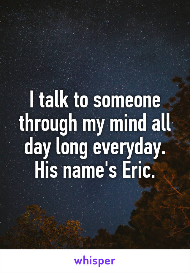 I talk to someone through my mind all day long everyday. His name's Eric.