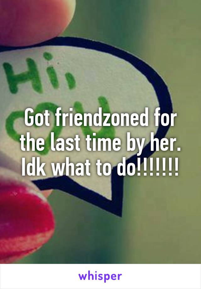 Got friendzoned for the last time by her. Idk what to do!!!!!!!