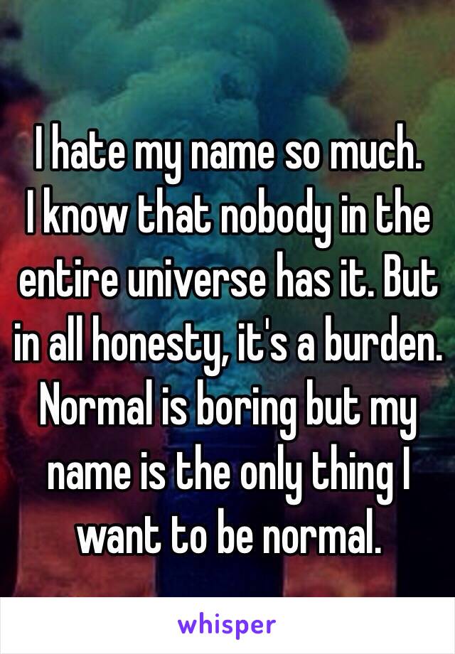 I hate my name so much. 
I know that nobody in the entire universe has it. But in all honesty, it's a burden. Normal is boring but my name is the only thing I want to be normal.