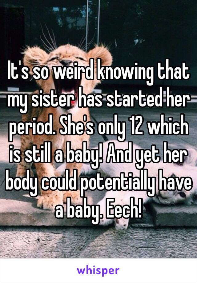 It's so weird knowing that my sister has started her period. She's only 12 which is still a baby! And yet her body could potentially have a baby. Eech!