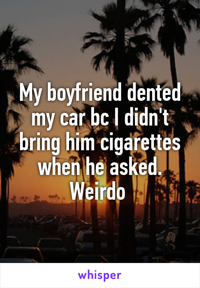 My boyfriend dented my car bc I didn't bring him cigarettes when he asked. Weirdo 