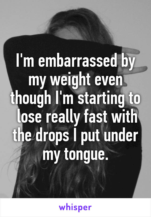 I'm embarrassed by my weight even though I'm starting to  lose really fast with the drops I put under my tongue.