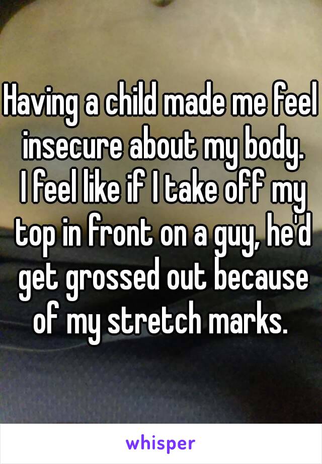Having a child made me feel insecure about my body.
 I feel like if I take off my top in front on a guy, he'd get grossed out because of my stretch marks. 