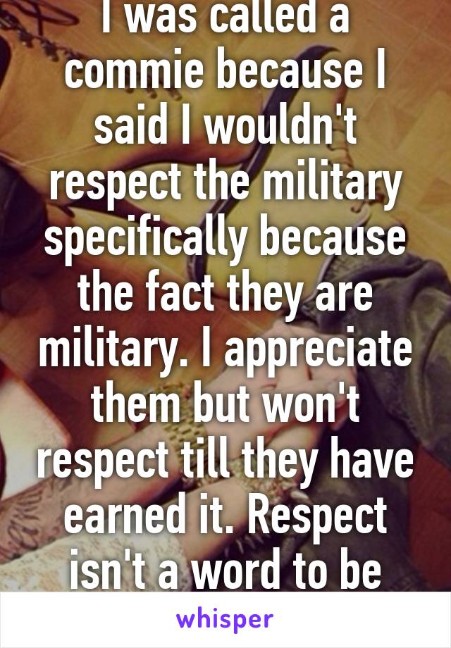 I was called a commie because I said I wouldn't respect the military specifically because the fact they are military. I appreciate them but won't respect till they have earned it. Respect isn't a word to be used lightly  