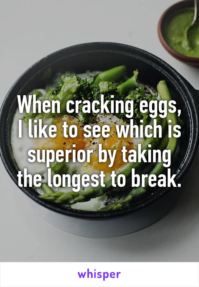 When cracking eggs, I like to see which is superior by taking the longest to break.