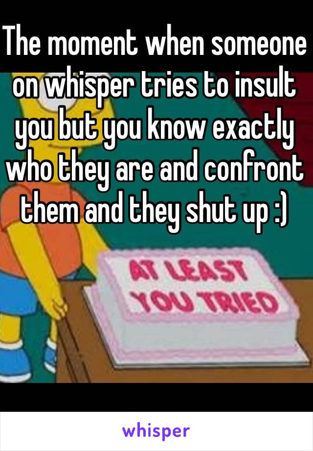 The moment when someone on whisper tries to insult you but you know exactly who they are and confront them and they shut up :) 