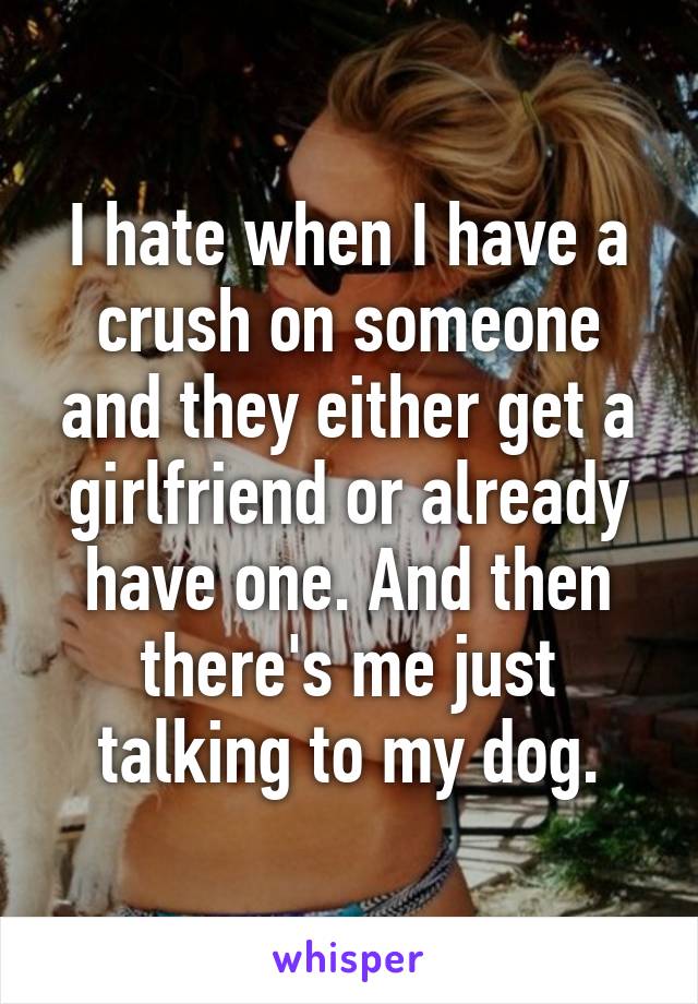 I hate when I have a crush on someone and they either get a girlfriend or already have one. And then there's me just talking to my dog.
