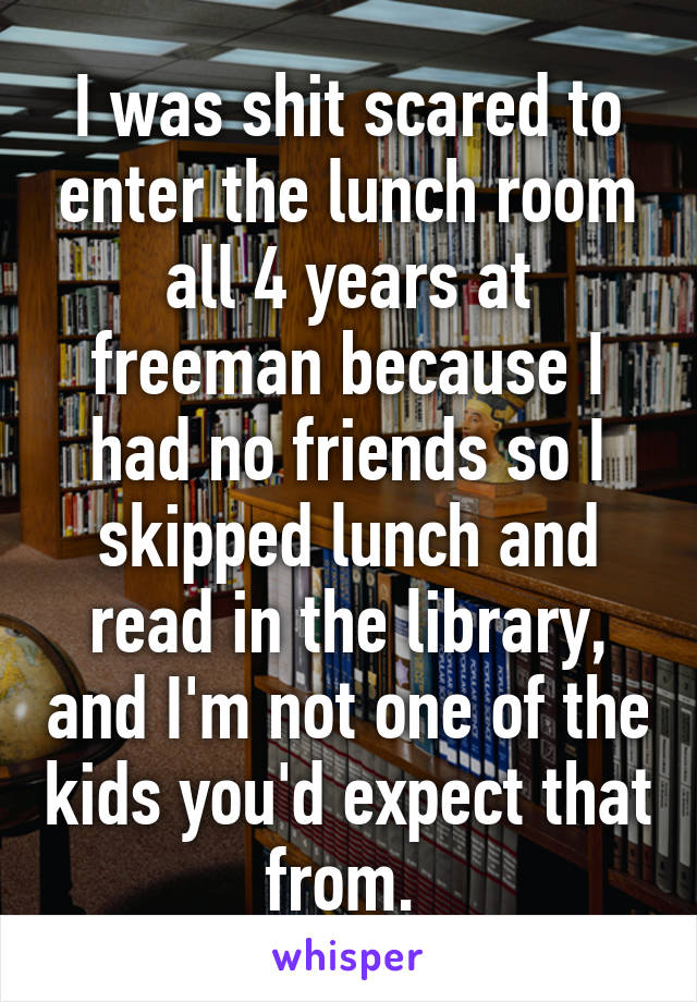 I was shit scared to enter the lunch room all 4 years at freeman because I had no friends so I skipped lunch and read in the library, and I'm not one of the kids you'd expect that from. 