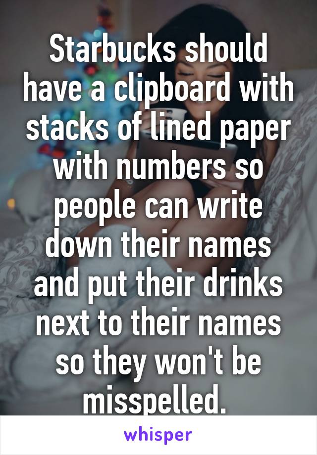 Starbucks should have a clipboard with stacks of lined paper with numbers so people can write down their names and put their drinks next to their names so they won't be misspelled. 