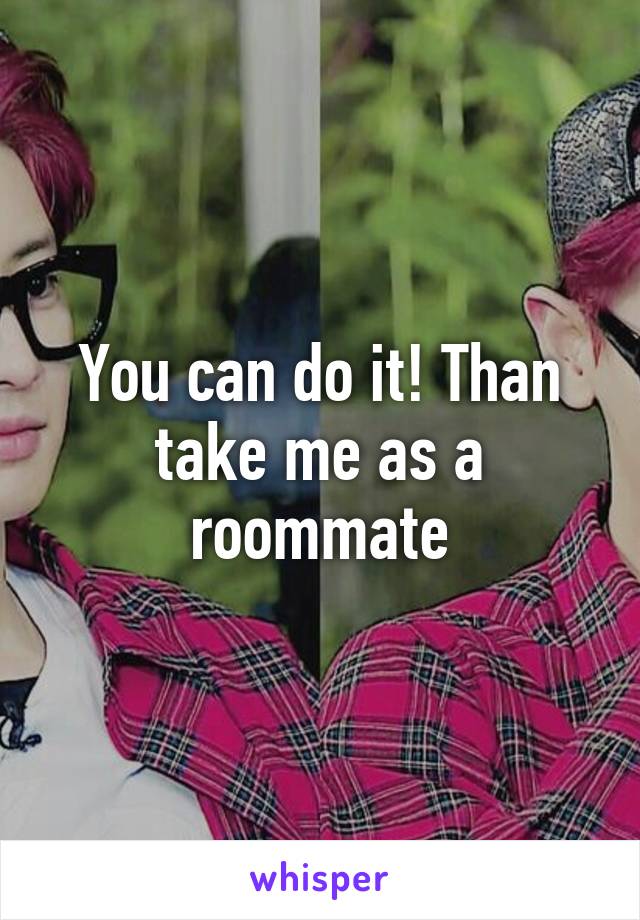 You can do it! Than take me as a roommate