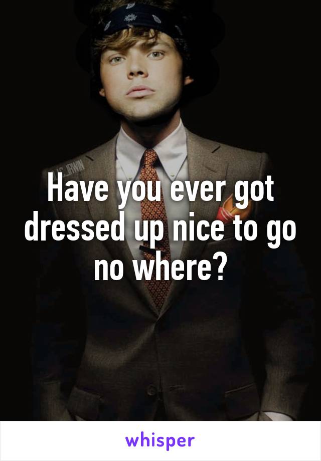 Have you ever got dressed up nice to go no where?