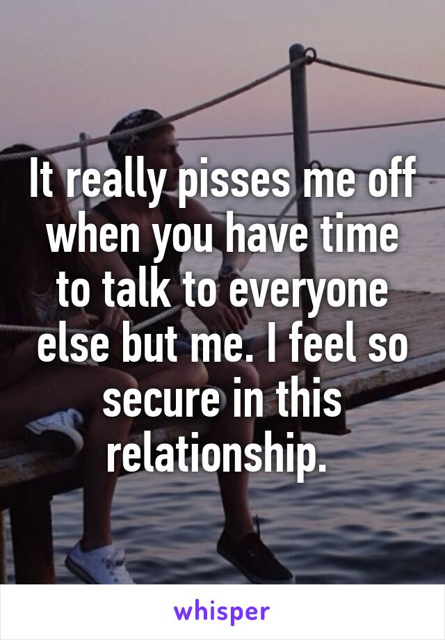 It really pisses me off when you have time to talk to everyone else but me. I feel so secure in this relationship. 