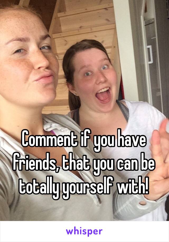Comment if you have friends, that you can be totally yourself with! 