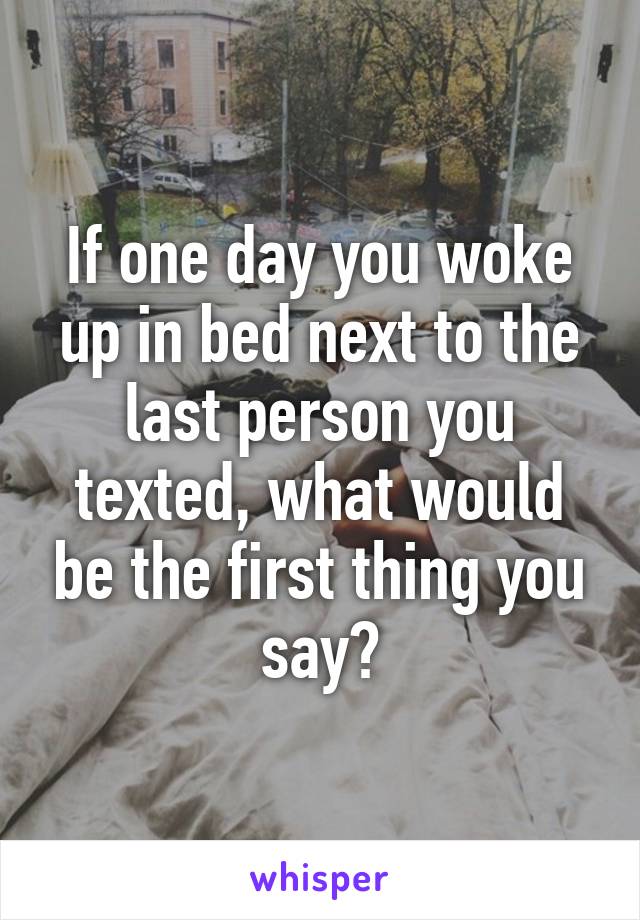 If one day you woke up in bed next to the last person you texted, what would be the first thing you say?