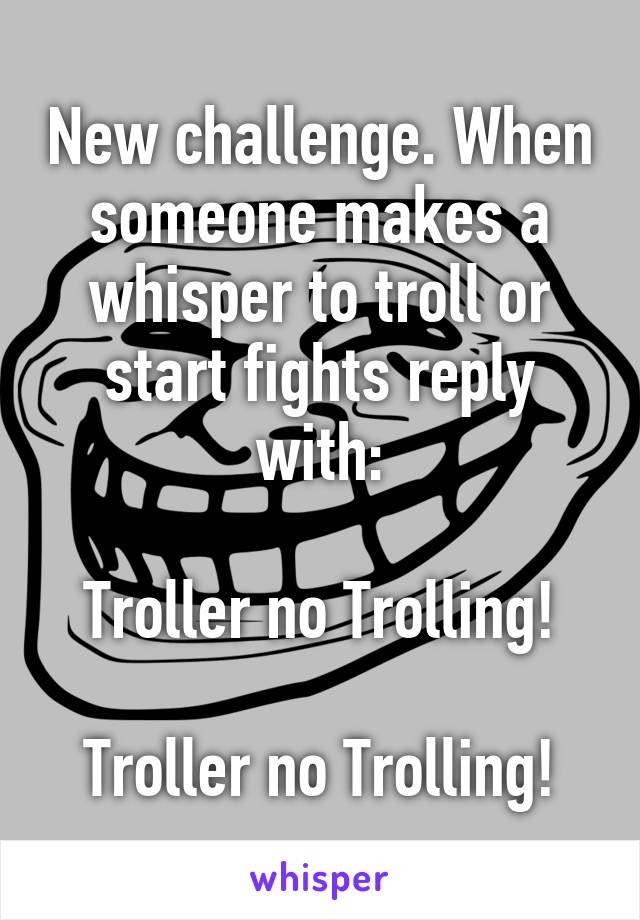 New challenge. When someone makes a whisper to troll or start fights reply with:

Troller no Trolling!

Troller no Trolling!