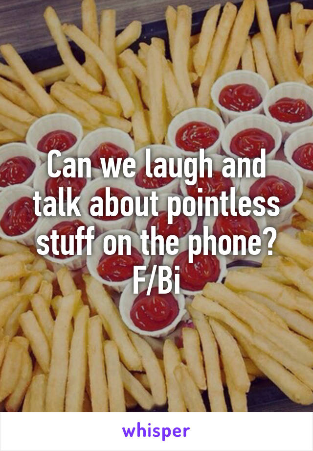 Can we laugh and talk about pointless stuff on the phone?
F/Bi