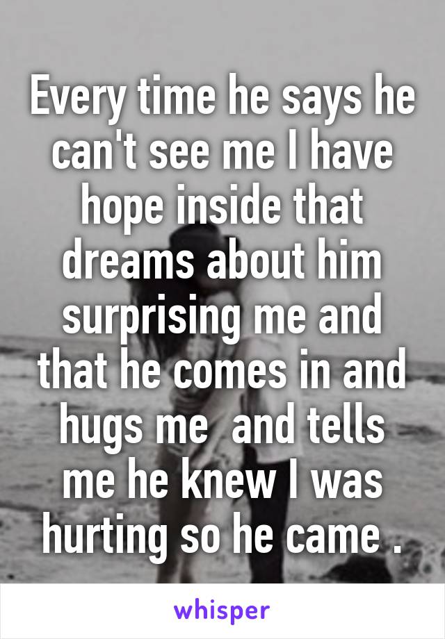 Every time he says he can't see me I have hope inside that dreams about him surprising me and that he comes in and hugs me  and tells me he knew I was hurting so he came .