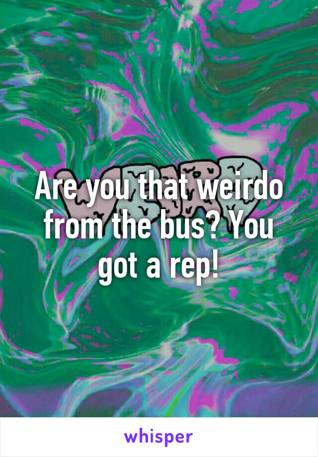 Are you that weirdo from the bus? You got a rep!
