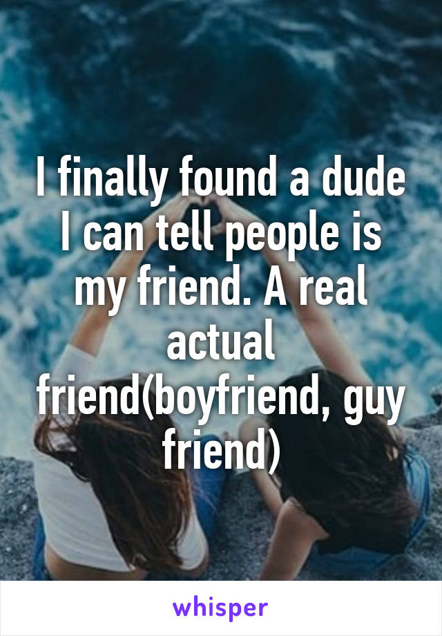 I finally found a dude I can tell people is my friend. A real actual friend(boyfriend, guy friend)