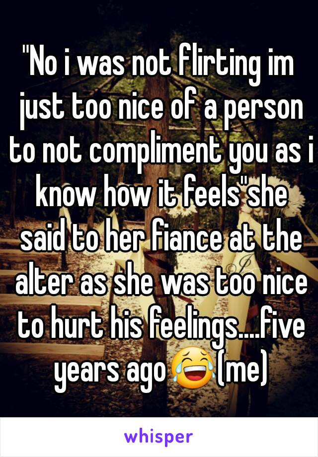 "No i was not flirting im just too nice of a person to not compliment you as i know how it feels"she said to her fiance at the alter as she was too nice to hurt his feelings....five years ago😂(me)