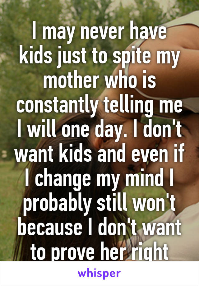 I may never have kids just to spite my mother who is constantly telling me I will one day. I don't want kids and even if I change my mind I probably still won't because I don't want to prove her right