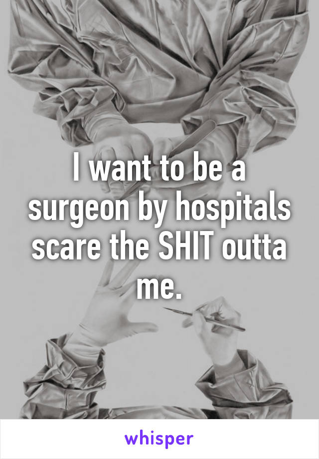 I want to be a surgeon by hospitals scare the SHIT outta me.