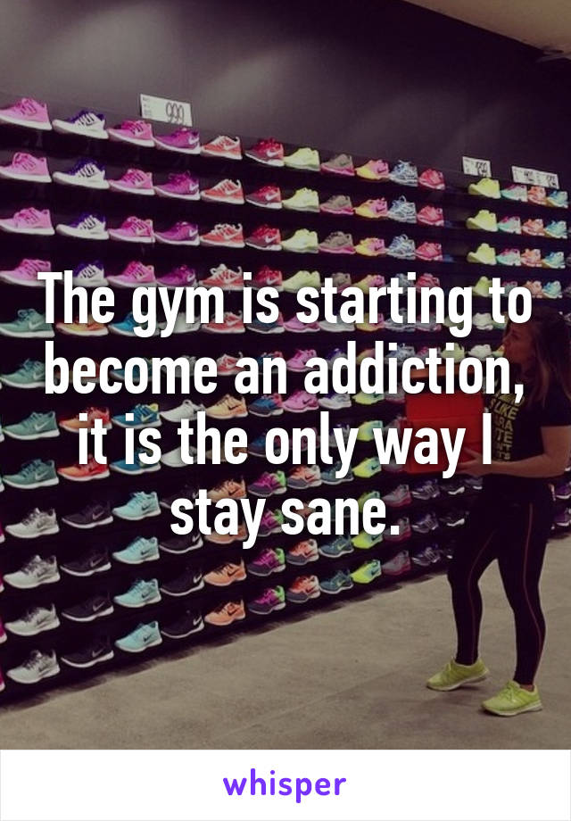 The gym is starting to become an addiction, it is the only way I stay sane.