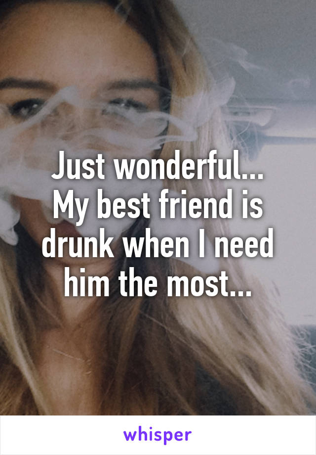 Just wonderful...
My best friend is drunk when I need him the most...