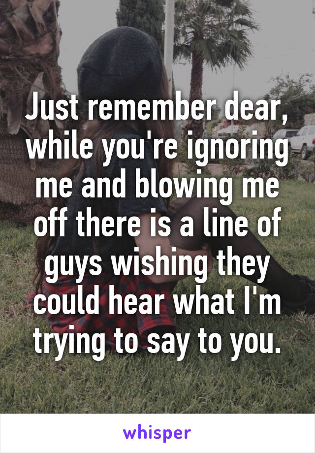 Just remember dear, while you're ignoring me and blowing me off there is a line of guys wishing they could hear what I'm trying to say to you.