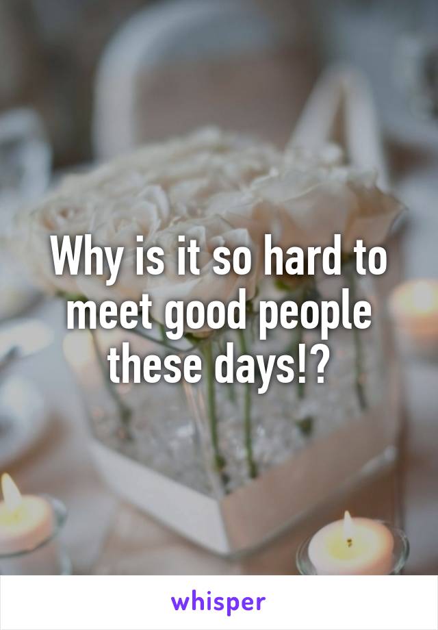 Why is it so hard to meet good people these days!?