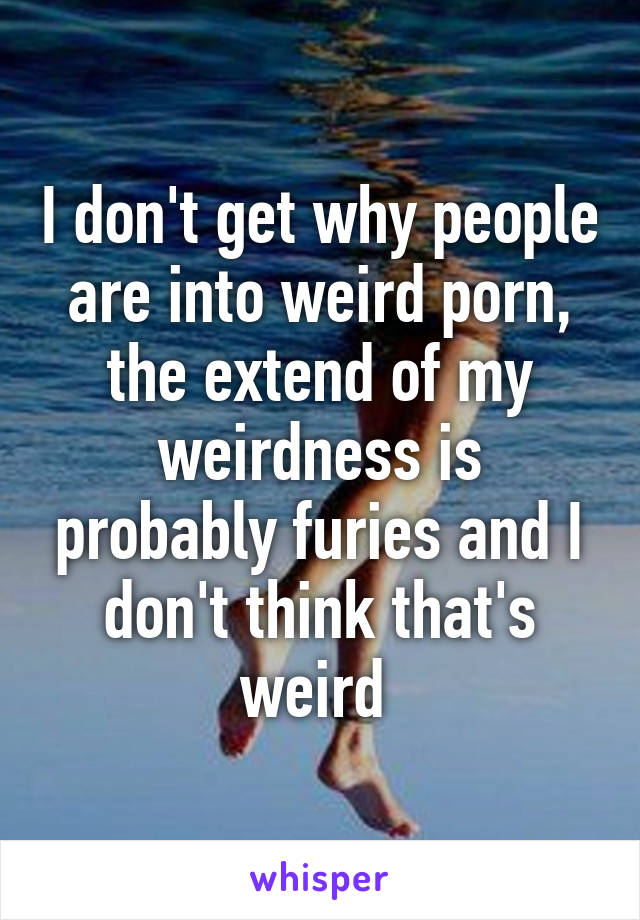I don't get why people are into weird porn, the extend of my weirdness is probably furies and I don't think that's weird 
