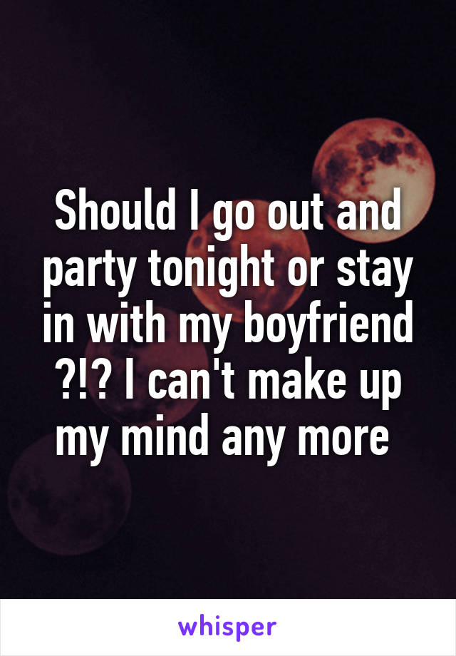 Should I go out and party tonight or stay in with my boyfriend ?!? I can't make up my mind any more 