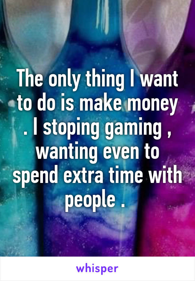 The only thing I want to do is make money . I stoping gaming , wanting even to spend extra time with people . 
