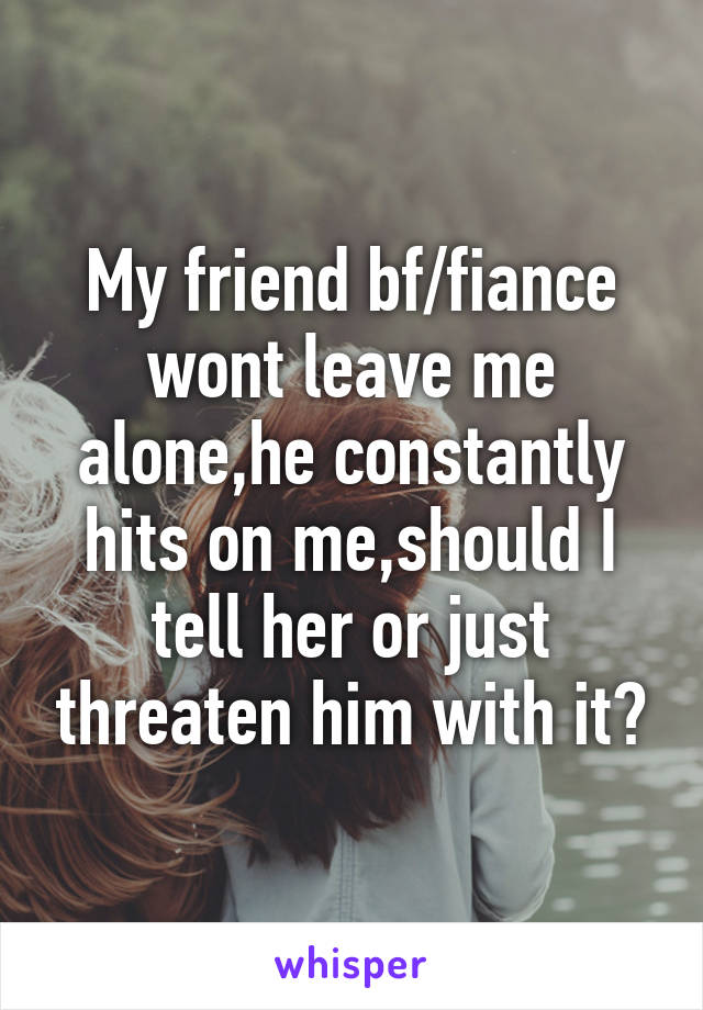 My friend bf/fiance wont leave me alone,he constantly hits on me,should I tell her or just threaten him with it?