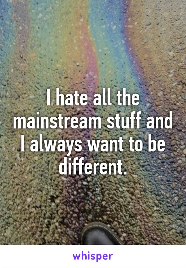 I hate all the mainstream stuff and I always want to be different.