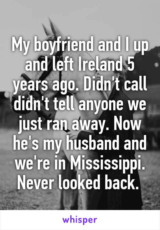 My boyfriend and I up and left Ireland 5 years ago. Didn't call didn't tell anyone we just ran away. Now he's my husband and we're in Mississippi. Never looked back. 