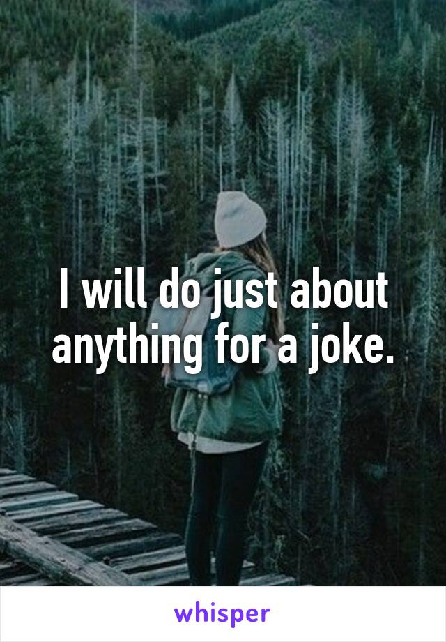I will do just about anything for a joke.